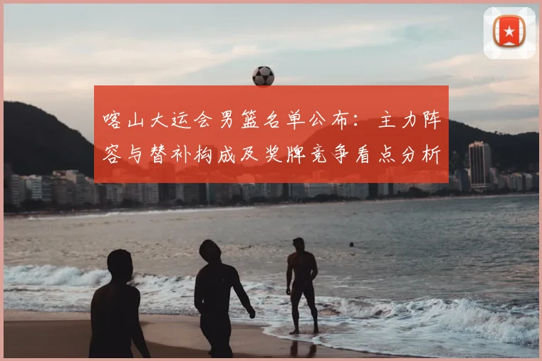 喀山大运会男篮名单公布：主力阵容与替补构成及奖牌竞争看点分析