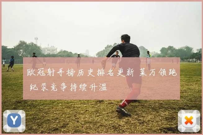 欧冠射手榜历史排名更新 莱万领跑 纪录竞争持续升温