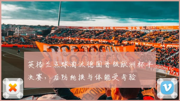 英格兰点球淘汰德国晋级欧洲杯半决赛，后防轮换与体能受考验