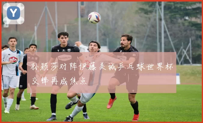 孙颖莎对阵伊藤美诚乒乓球世界杯交锋再成焦点