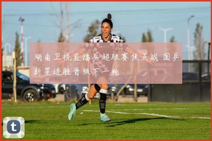 湖南卫视直播乒超联赛焦点战 国乒新星连胜晋级下一轮