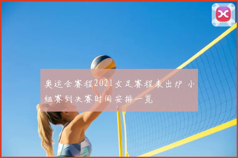 奥运会赛程2021女足赛程表出炉 小组赛到决赛时间安排一览