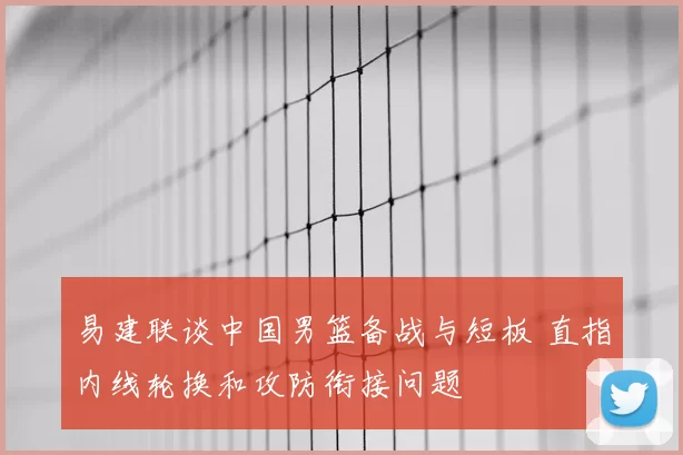 易建联谈中国男篮备战与短板 直指内线轮换和攻防衔接问题