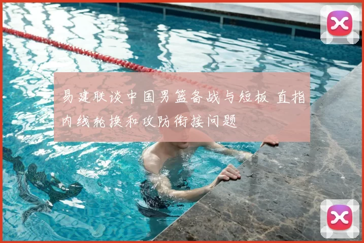 易建联谈中国男篮备战与短板 直指内线轮换和攻防衔接问题