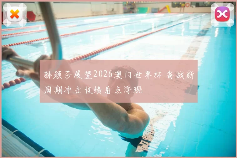 孙颖莎展望2026澳门世界杯 备战新周期冲击佳绩看点浮现