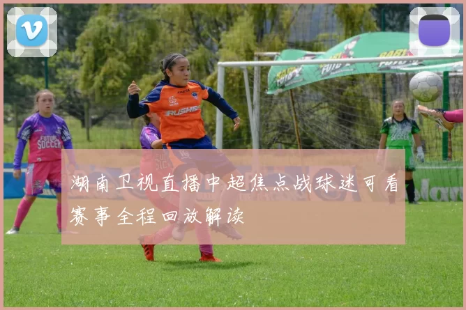 湖南卫视直播中超焦点战球迷可看赛事全程回放解读