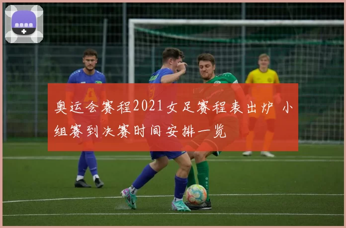 奥运会赛程2021女足赛程表出炉 小组赛到决赛时间安排一览