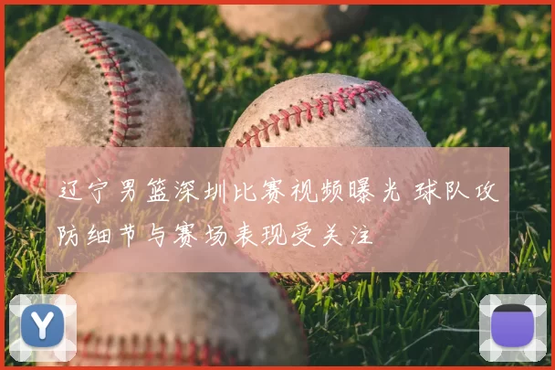 辽宁男篮深圳比赛视频曝光 球队攻防细节与赛场表现受关注