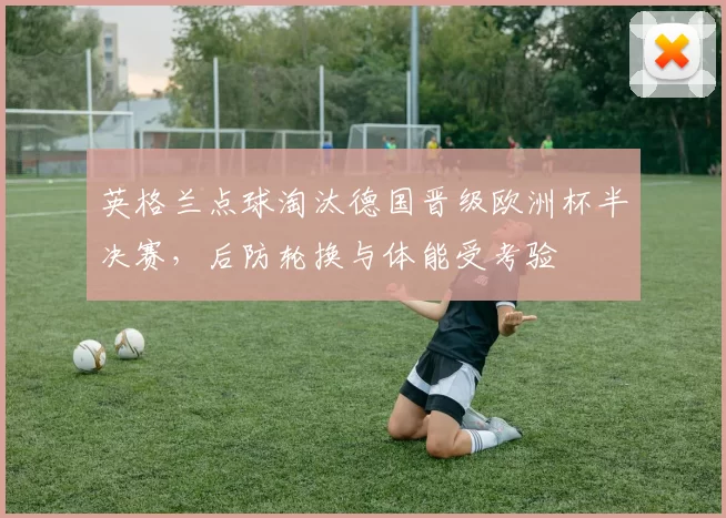 英格兰点球淘汰德国晋级欧洲杯半决赛，后防轮换与体能受考验