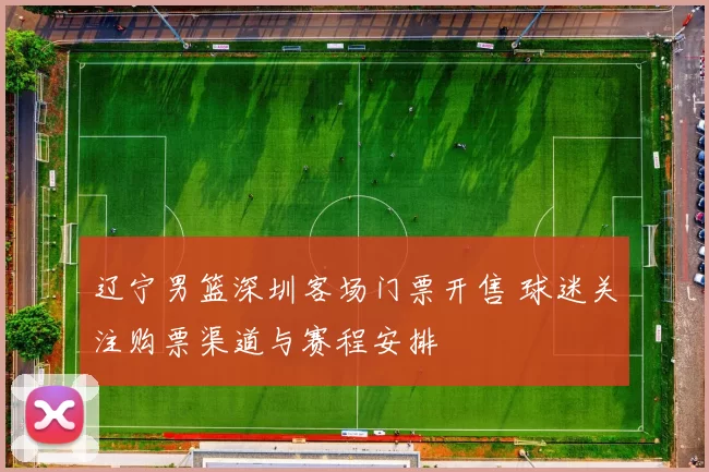 辽宁男篮深圳客场门票开售 球迷关注购票渠道与赛程安排