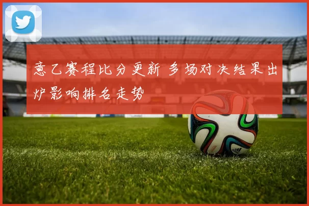 意乙赛程比分更新 多场对决结果出炉影响排名走势