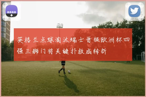 英格兰点球淘汰瑞士晋级欧洲杯四强三狮门将关键扑救成转折