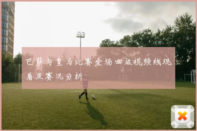 巴萨与皇马比赛全场回放视频线观看及赛况分析