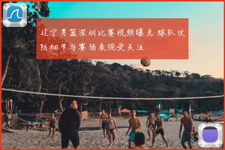 辽宁男篮深圳比赛视频曝光 球队攻防细节与赛场表现受关注