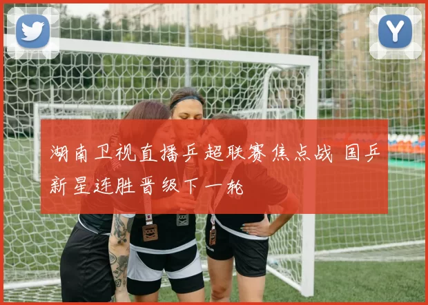 湖南卫视直播乒超联赛焦点战 国乒新星连胜晋级下一轮