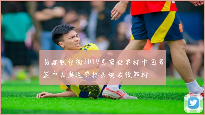 易建联领衔2019男篮世界杯中国男篮冲击奥运资格关键战役解析