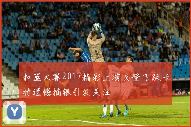 扣篮大赛2017精彩上演戈登飞跃卡特遗憾摘银引发关注