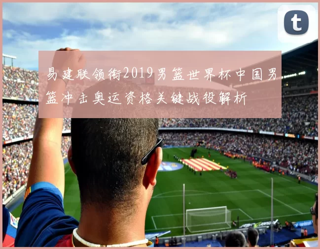 易建联领衔2019男篮世界杯中国男篮冲击奥运资格关键战役解析